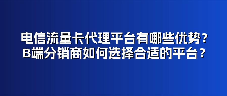 电信流量卡代理平台有哪些优势？B端分销商如何选择合适的平台？