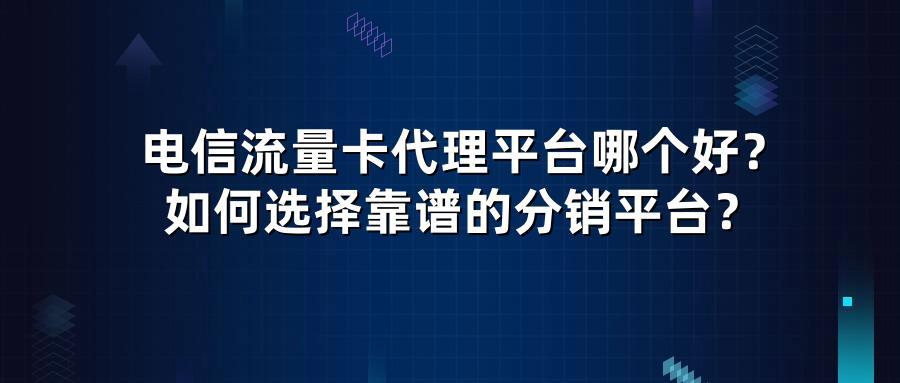 电信流量卡代理平台哪个好？如何选择靠谱的分销平台？