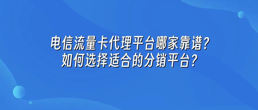 电信流量卡代理平台哪家靠谱？如何选择适合的分销平台？