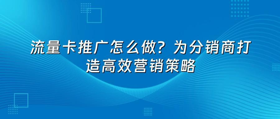流量卡推广怎么做？为分销商打造高效营销策略