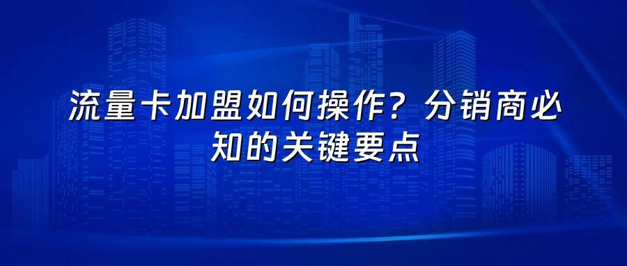 流量卡加盟如何操作？分销商必知的关键要点