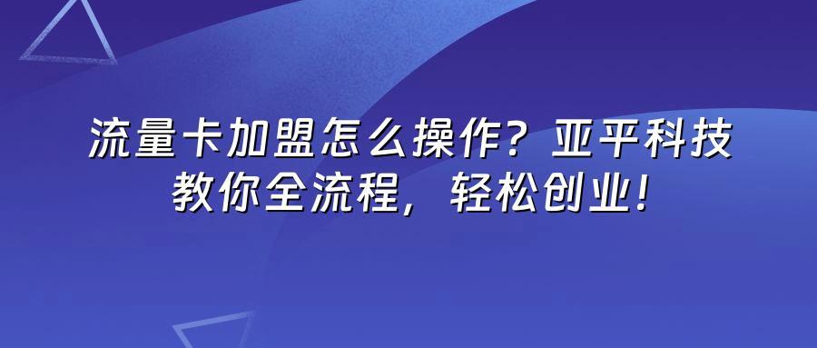 流量卡加盟怎么操作？亚平科技教你全流程，轻松创业！