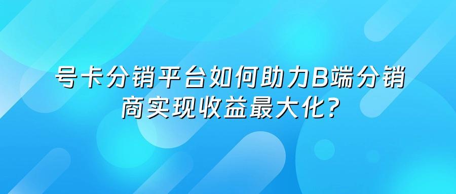 号卡分销平台如何助力B端分销商实现收益最大化？