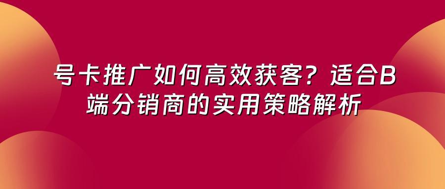 号卡推广如何高效获客？适合B端分销商的实用策略解析