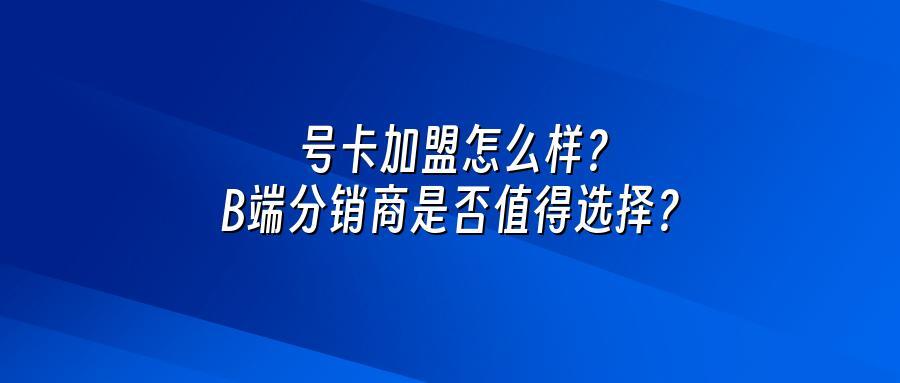 号卡加盟怎么样？B端分销商是否值得选择？