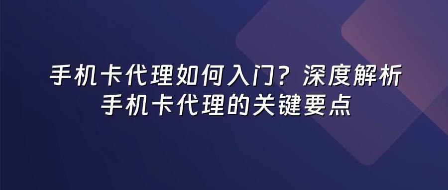 手机卡代理如何入门？深度解析手机卡代理的关键要点
