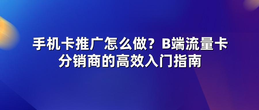 手机卡推广怎么做？B端流量卡分销商的高效入门指南