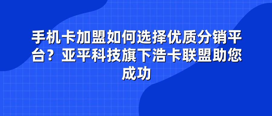 手机卡加盟如何选择优质分销平台？亚平科技旗下浩卡联盟助您成功