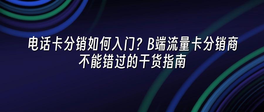 电话卡分销如何入门？B端流量卡分销商不能错过的干货指南