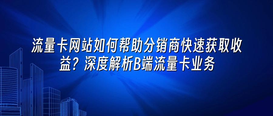 流量卡网站如何帮助分销商快速获取收益？深度解析B端流量卡业务