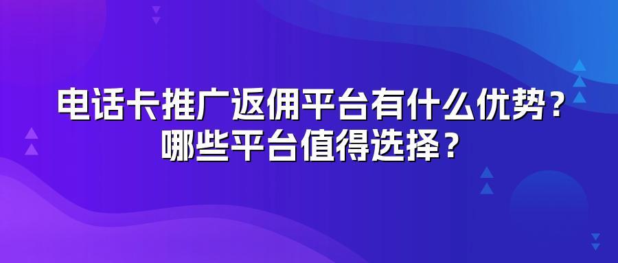 电话卡推广返佣平台有什么优势？哪些平台值得选择？