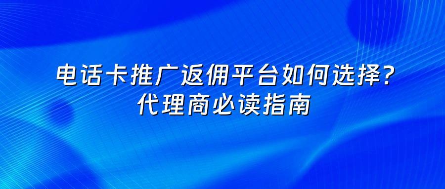 电话卡推广返佣平台如何选择？代理商必读指南