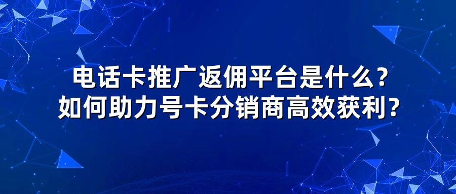 电话卡推广返佣平台是什么？如何助力号卡分销商高效获利？