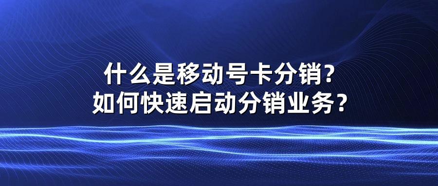什么是移动号卡分销？如何快速启动分销业务？