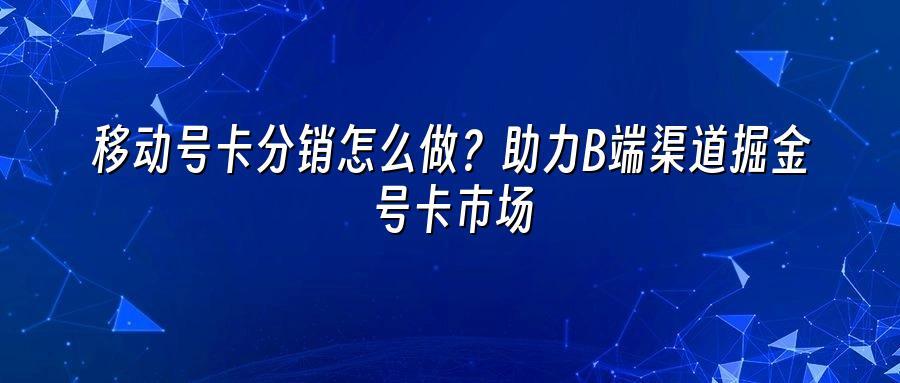 移动号卡分销怎么做？助力B端渠道掘金号卡市场