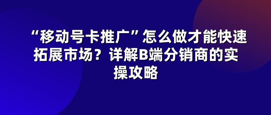 “移动号卡推广”怎么做才能快速拓展市场？详解B端分销商的实操攻略