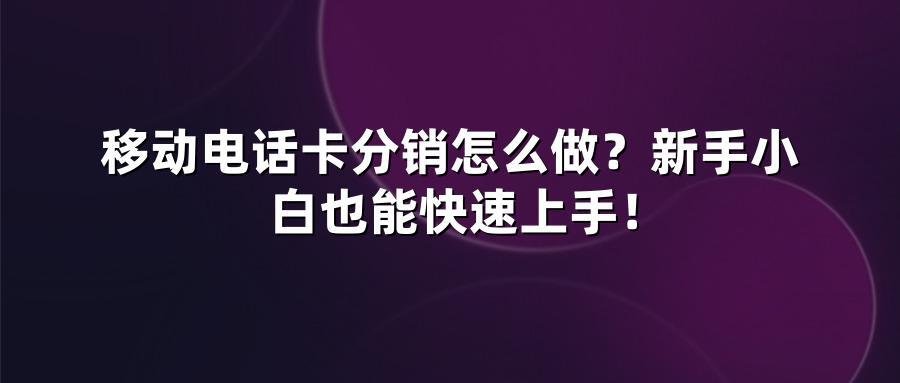 移动电话卡分销怎么做？新手小白也能快速上手！