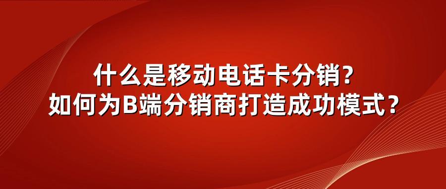 什么是移动电话卡分销？如何为B端分销商打造成功模式？