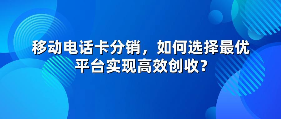 移动电话卡分销，如何选择最优平台实现高效创收？