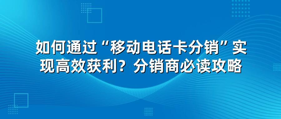 如何通过“移动电话卡分销”实现高效获利？分销商必读攻略
