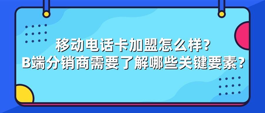 移动电话卡加盟怎么样？B端分销商需要了解哪些关键要素？
