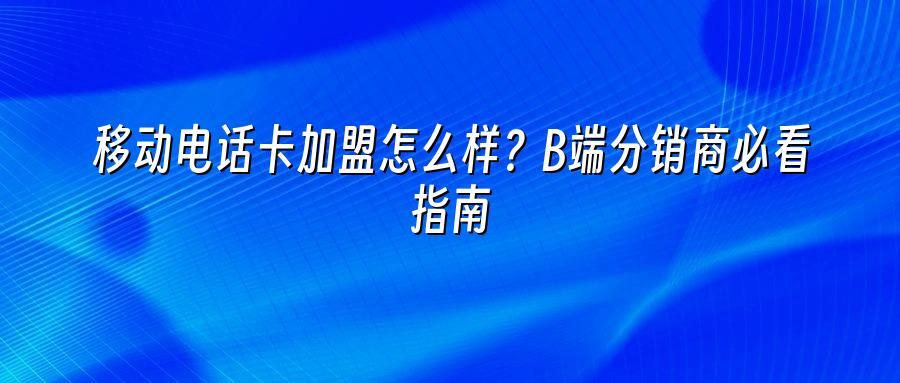 移动电话卡加盟怎么样？B端分销商必看指南