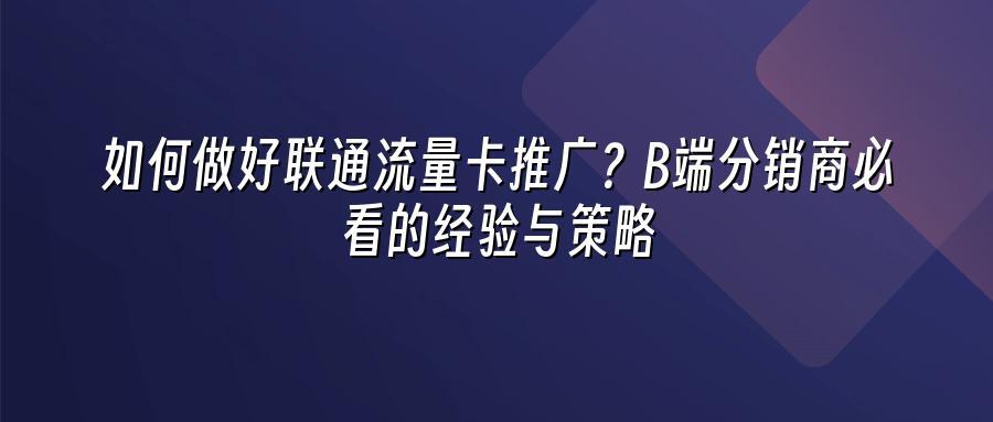 如何做好联通流量卡推广？B端分销商必看的经验与策略