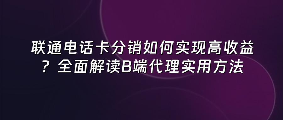 联通电话卡分销如何实现高收益？全面解读B端代理实用方法