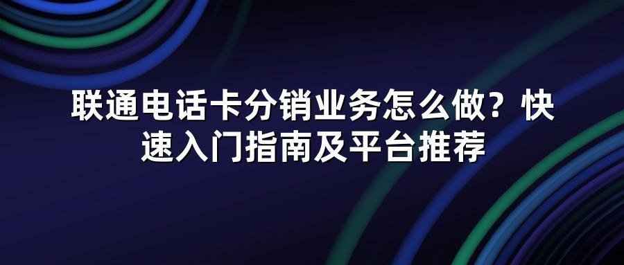 联通电话卡分销业务怎么做？快速入门指南及平台推荐
