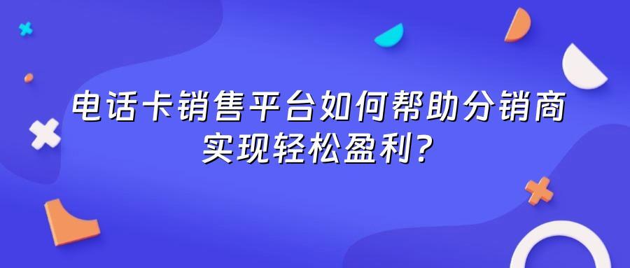 电话卡销售平台如何帮助分销商实现轻松盈利？