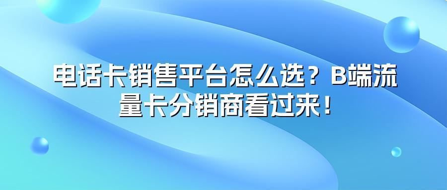 电话卡销售平台怎么选？B端流量卡分销商看过来！