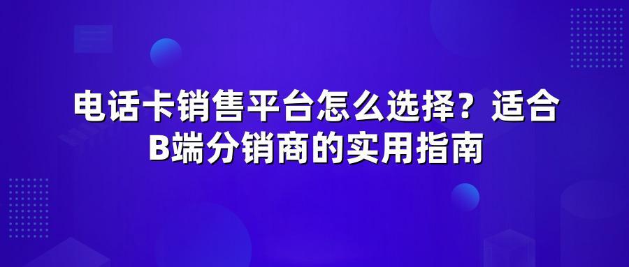 电话卡销售平台怎么选择？适合B端分销商的实用指南