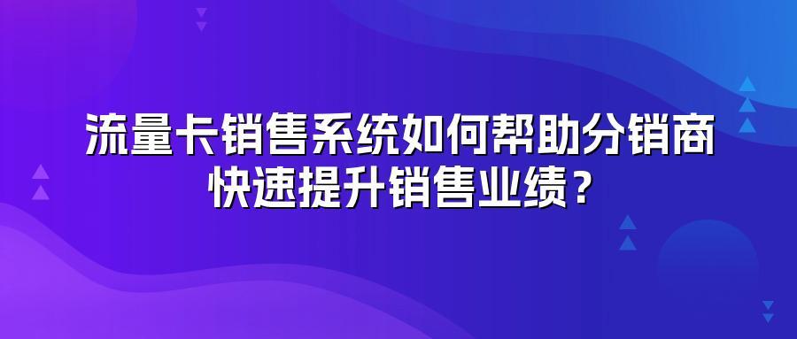 流量卡销售系统如何帮助分销商快速提升销售业绩？