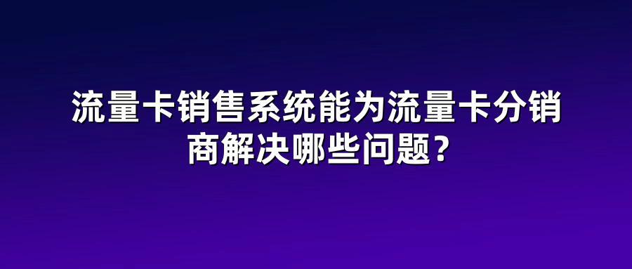 流量卡销售系统能为流量卡分销商解决哪些问题？