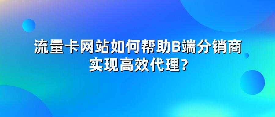 流量卡网站如何帮助B端分销商实现高效代理？