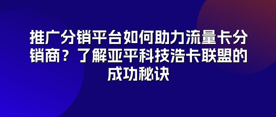 推广分销平台如何助力流量卡分销商？了解亚平科技浩卡联盟的成功秘诀