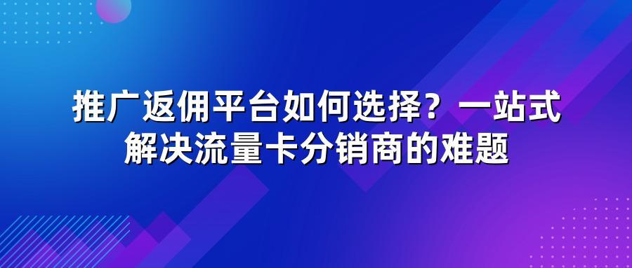 推广返佣平台如何选择？一站式解决流量卡分销商的难题