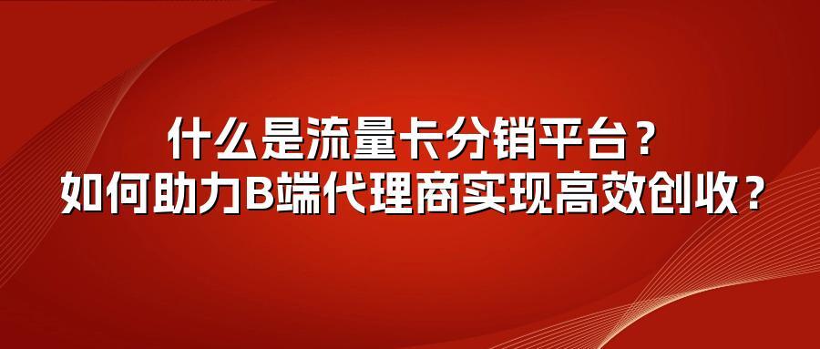 什么是流量卡分销平台？如何助力B端代理商实现高效创收？