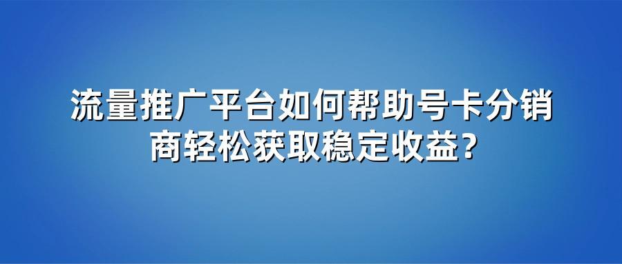 流量推广平台如何帮助号卡分销商轻松获取稳定收益？