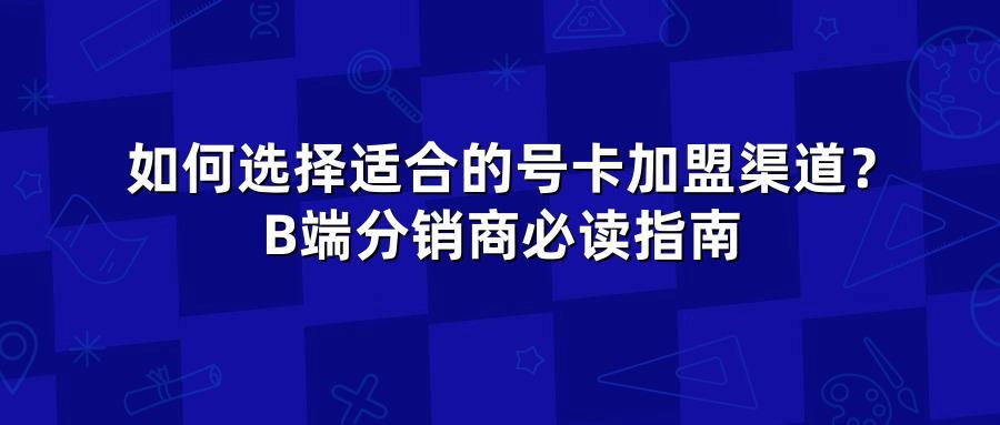 如何选择适合的号卡加盟渠道？B端分销商必读指南