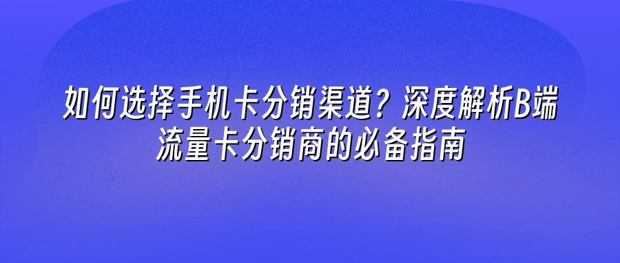 如何选择手机卡分销渠道？深度解析B端流量卡分销商的必备指南