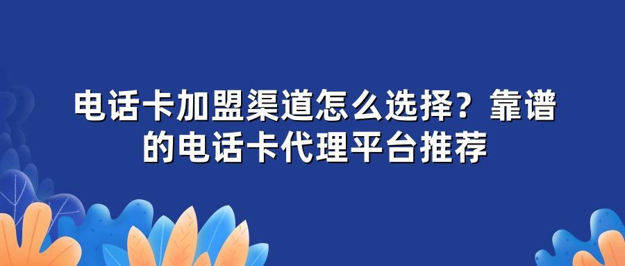 电话卡加盟渠道怎么选择？靠谱的电话卡代理平台推荐