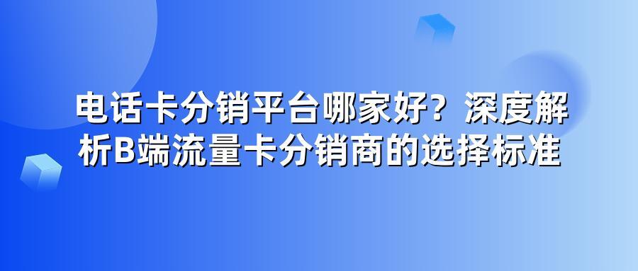电话卡分销平台哪家好？深度解析B端流量卡分销商的选择标准