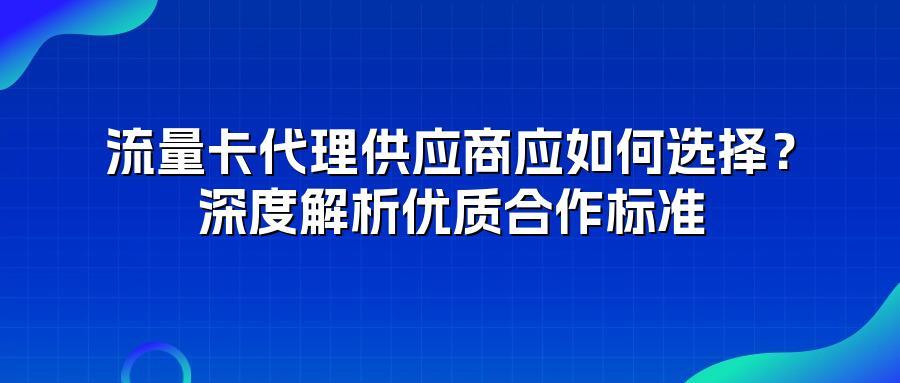 流量卡代理供应商应如何选择？深度解析优质合作标准