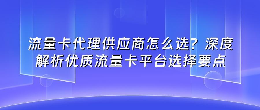 流量卡代理供应商怎么选？深度解析优质流量卡平台选择要点