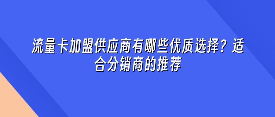 流量卡加盟供应商有哪些优质选择？适合分销商的推荐