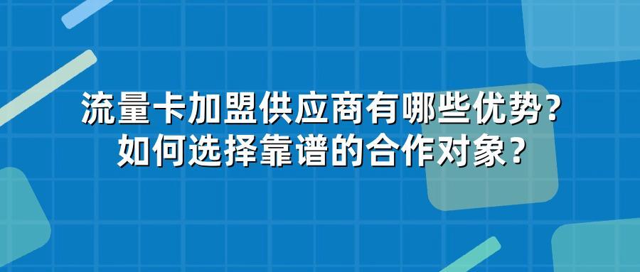 流量卡加盟供应商有哪些优势？如何选择靠谱的合作对象？