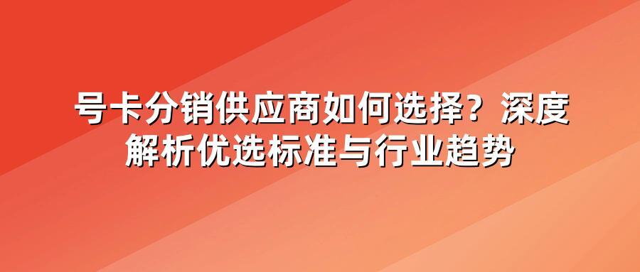 号卡分销供应商如何选择？深度解析优选标准与行业趋势