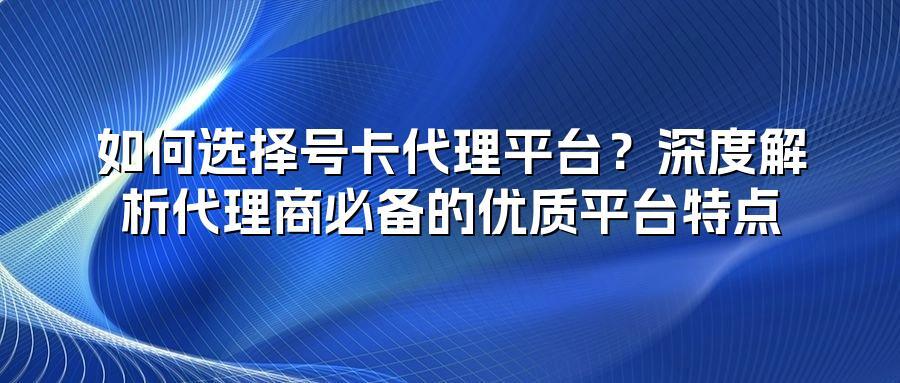如何选择号卡代理平台？深度解析代理商必备的优质平台特点