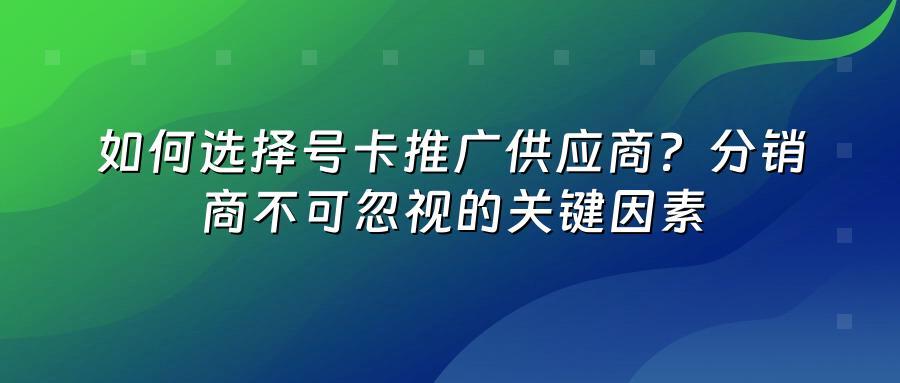如何选择号卡推广供应商？分销商不可忽视的关键因素